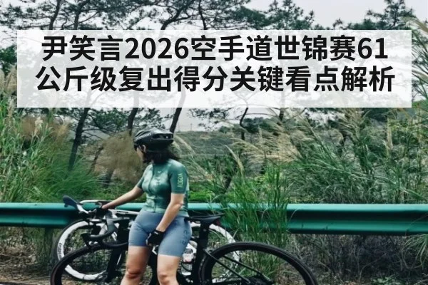 尹笑言2026空手道世锦赛61公斤级复出得分关键看点解析 | 3377 SPORTS