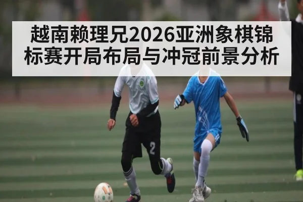 越南赖理兄2026亚洲象棋锦标赛开局布局与冲冠前景分析 - 3377 SPORTS